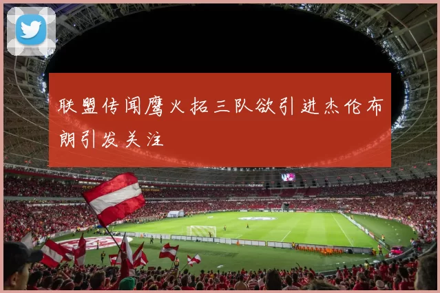 联盟传闻鹰火拓三队欲引进杰伦布朗引发关注