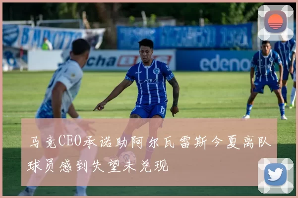 马竞CEO承诺助阿尔瓦雷斯今夏离队球员感到失望未兑现
