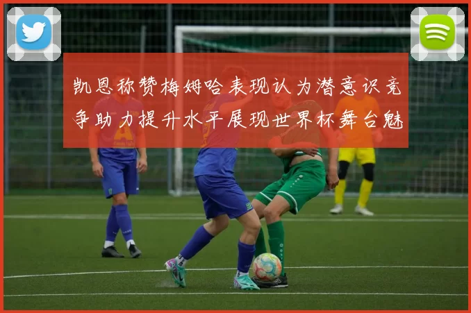 凯恩称赞梅姆哈表现认为潜意识竞争助力提升水平展现世界杯舞台魅力