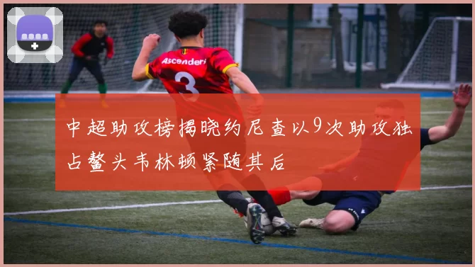 中超助攻榜揭晓约尼查以9次助攻独占鳌头韦林顿紧随其后