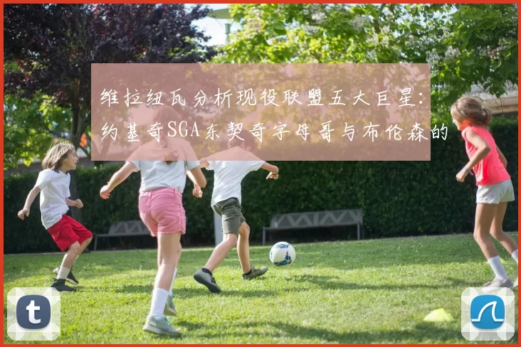 维拉纽瓦分析现役联盟五大巨星：约基奇SGA东契奇字母哥与布伦森的表现与影响