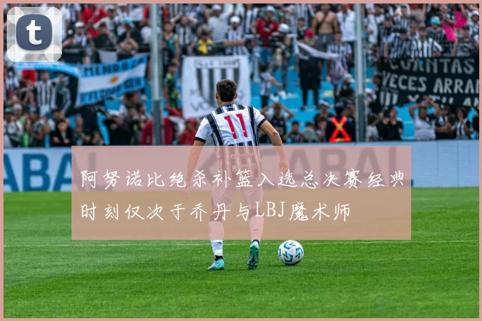 阿努诺比绝杀补篮入选总决赛经典时刻仅次于乔丹与LBJ魔术师