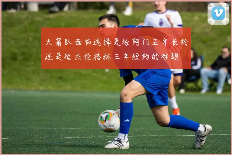 火箭队面临选择是给阿门五年长约还是给杰伦格林三年短约的难题