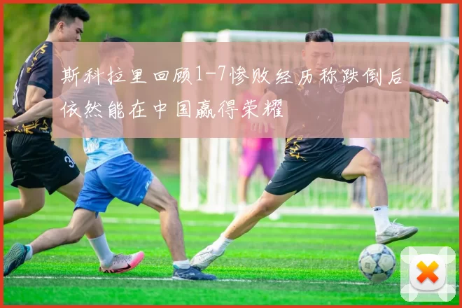 斯科拉里回顾1-7惨败经历称跌倒后依然能在中国赢得荣耀