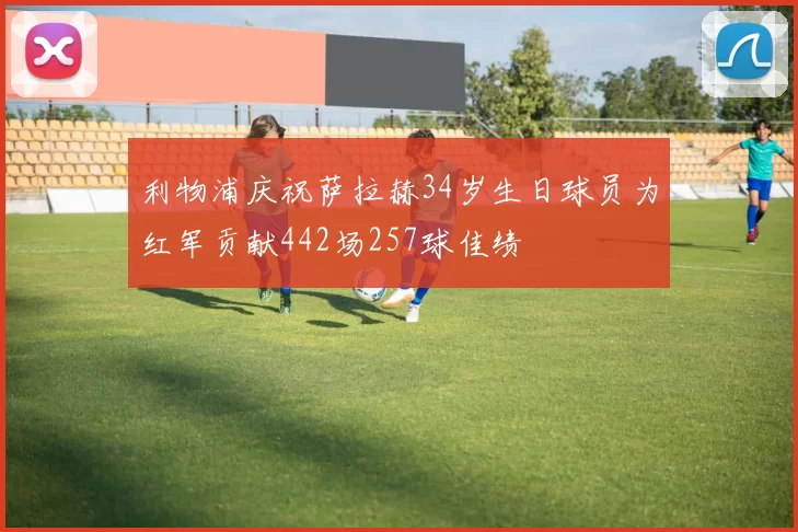 利物浦庆祝萨拉赫34岁生日球员为红军贡献442场257球佳绩