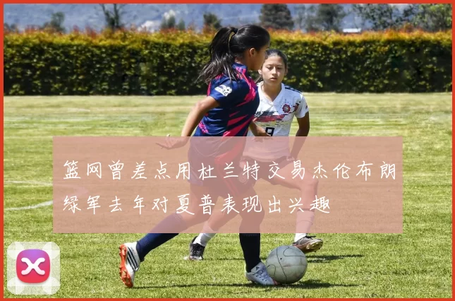 篮网曾差点用杜兰特交易杰伦布朗绿军去年对夏普表现出兴趣